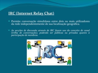IRC (Internet Relay Chat) Permite conversação simultânea entre dois ou mais utilizadores da rede independentemente de sua localização geográfica.  As secções de discussão através de IRC fazem uso do conceito de canal (trilha de conversação), podendo ser públicas ou privadas quanto à participação de membros. 