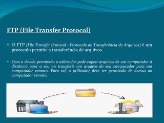 FTP (File Transfer Protocol) O FTP  (File Transfer Protocol - Protocolo de Transferência de Arquivos)  é um protocolo permite a transferência de arquivos.  Com a devida permissão o utilizador pode copiar arquivos de um computador à distância para o seu ou transferir um arquivo do seu computador para um computador remoto. Para tal, o utilizador deve ter permissão de acesso ao computador remoto.  