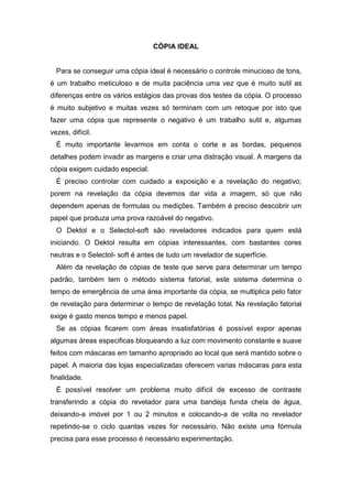 CÓPIA IDEAL 
Para se conseguir uma cópia ideal é necessário o controle minucioso de tons, 
é um trabalho meticuloso e de muita paciência uma vez que é muito sutil as 
diferenças entre os vários estágios das provas dos testes da cópia. O processo 
é muito subjetivo e muitas vezes só terminam com um retoque por isto que 
fazer uma cópia que represente o negativo é um trabalho sutil e, algumas 
vezes, difícil. 
É muito importante levarmos em conta o corte e as bordas, pequenos 
detalhes podem invadir as margens e criar uma distração visual. A margens da 
cópia exigem cuidado especial. 
É preciso controlar com cuidado a exposição e a revelação do negativo; 
porem na revelação da cópia devemos dar vida a imagem, só que não 
dependem apenas de formulas ou medições. Também é preciso descobrir um 
papel que produza uma prova razoável do negativo. 
O Dektol e o Selectol-soft são reveladores indicados para quem está 
iniciando. O Dektol resulta em cópias interessantes, com bastantes cores 
neutras e o Selectol- soft é antes de tudo um revelador de superfície. 
Além da revelação de cópias de teste que serve para determinar um tempo 
padrão, também tem o método sistema fatorial, este sistema determina o 
tempo de emergência de uma área importante da cópia, se multiplica pelo fator 
de revelação para determinar o tempo de revelação total. Na revelação fatorial 
exige é gasto menos tempo e menos papel. 
Se as cópias ficarem com áreas insatisfatórias é possível expor apenas 
algumas áreas especificas bloqueando a luz com movimento constante e suave 
feitos com máscaras em tamanho apropriado ao local que será mantido sobre o 
papel. A maioria das lojas especializadas oferecem varias máscaras para esta 
finalidade. 
É possível resolver um problema muito difícil de excesso de contraste 
transferindo a cópia do revelador para uma bandeja funda cheia de água, 
deixando-a imóvel por 1 ou 2 minutos e colocando-a de volta no revelador 
repetindo-se o ciclo quantas vezes for necessário. Não existe uma fórmula 
precisa para esse processo é necessário experimentação. 
 