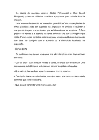 Os papéis de contraste variável (Kodak Polycontrast e Ilford Speed 
Multigrade) podem ser utilizados com filtros apropriados para controlar total da 
imagem. 
Uma maneira de controlar as “anomalias geométricas” nas convergências de 
linhas paralelas pode ser superada na ampliação: O principio é levantar a 
margem da imagem nos pontos em que as linhas devem se aproximar. O foco 
precisa ser refeito e a abertura da lente diminuída até que a imagem fique 
nítida. Porém, estes controles podem provocar um desequilíbrio de iluminação 
que deve ser corrigido com o aumento ou a diminuição localizado na 
exposição. 
CÓPIA IDEAL 
As qualidades que tornam uma cópia boa são intangíveis, mas deve-se levar 
em conta: 
- Que as altas- luzes estejam nítidas e claras, de modo que transmitam uma 
sensação de substâncias e texturas sem parecer insípidas e chapadas. 
- Que os tons das sombras sejam luminosos e poucos pesados. 
- Que tenha textura e substâncias, na cópia seca, em todas as áreas onde 
sentimos que seria necessário. 
- Que a cópia transmita “uma impressão de luz” 
 
