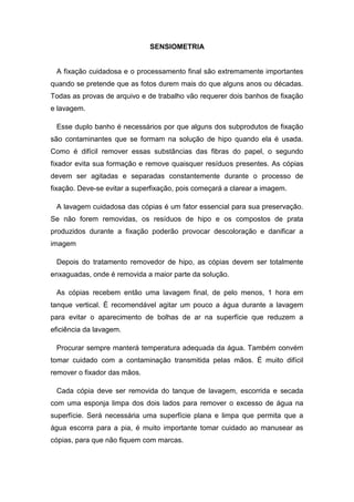 SENSIOMETRIA 
A fixação cuidadosa e o processamento final são extremamente importantes 
quando se pretende que as fotos durem mais do que alguns anos ou décadas. 
Todas as provas de arquivo e de trabalho vão requerer dois banhos de fixação 
e lavagem. 
Esse duplo banho é necessários por que alguns dos subprodutos de fixação 
são contaminantes que se formam na solução de hipo quando ela é usada. 
Como é difícil remover essas substâncias das fibras do papel, o segundo 
fixador evita sua formação e remove quaisquer resíduos presentes. As cópias 
devem ser agitadas e separadas constantemente durante o processo de 
fixação. Deve-se evitar a superfixação, pois começará a clarear a imagem. 
A lavagem cuidadosa das cópias é um fator essencial para sua preservação. 
Se não forem removidas, os resíduos de hipo e os compostos de prata 
produzidos durante a fixação poderão provocar descoloração e danificar a 
imagem 
Depois do tratamento removedor de hipo, as cópias devem ser totalmente 
enxaguadas, onde é removida a maior parte da solução. 
As cópias recebem então uma lavagem final, de pelo menos, 1 hora em 
tanque vertical. É recomendável agitar um pouco a água durante a lavagem 
para evitar o aparecimento de bolhas de ar na superfície que reduzem a 
eficiência da lavagem. 
Procurar sempre manterá temperatura adequada da água. Também convém 
tomar cuidado com a contaminação transmitida pelas mãos. É muito difícil 
remover o fixador das mãos. 
Cada cópia deve ser removida do tanque de lavagem, escorrida e secada 
com uma esponja limpa dos dois lados para remover o excesso de água na 
superfície. Será necessária uma superfície plana e limpa que permita que a 
água escorra para a pia, é muito importante tomar cuidado ao manusear as 
cópias, para que não fiquem com marcas. 
 