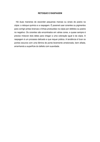 RETOQUE E RASPAGEM 
Há duas maneiras de esconder pequenas marcas ou sinais de poeira na 
cópia: o retoque quimico e a raspagem. É possivel usar corantes ou pigmentos 
para corrigir pintas brancas e linhas produzidas na cópia por defeitos ou poeira 
no negativo. Os corantes são encontrados em várias cores, e quase sempre é 
preciso misturar dois deles para chegar a uma coloração igual à da cópia. A 
raspagem é um processo delicado e que requer prática. A tendência é furar os 
pontos escuros com uma lâmina de ponta levemente arredonada, bem afiada, 
arranhando a superfície do defeito com suavidade. 
