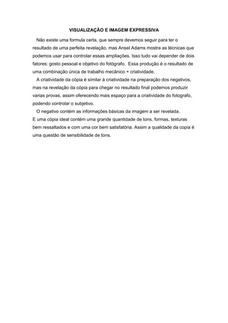 VISUALIZAÇÃO E IMAGEM EXPRESSIVA 
Não existe uma formula certa, que sempre devemos seguir para ter o 
resultado de uma perfeita revelação, mas Ansel Adams mostra as técnicas que 
podemos usar para controlar essas ampliações. Isso tudo vai depender de dois 
fatores: gosto pessoal e objetivo do fotógrafo. Essa produção é o resultado de 
uma combinação única de trabalho mecânico + criatividade. 
A criatividade da cópia é similar á criatividade na preparação dos negativos, 
mas na revelação da cópia para chegar no resultado final podemos produzir 
varias provas, assim oferecendo mais espaço para a criatividade do fotografo, 
podendo controlar o subjetivo. 
O negativo contém as informações básicas da imagem a ser revelada. 
E uma cópia ideal contém uma grande quantidade de tons, formas, texturas 
bem ressaltados e com uma cor bem satisfatória. Assim a qualidade da copia é 
uma questão de sensibilidade de tons. 
 