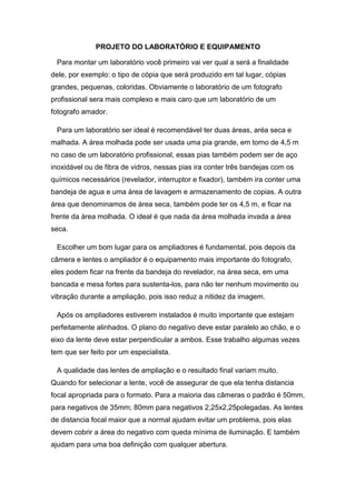 PROJETO DO LABORATÓRIO E EQUIPAMENTO 
Para montar um laboratório você primeiro vai ver qual a será a finalidade 
dele, por exemplo: o tipo de cópia que será produzido em tal lugar, cópias 
grandes, pequenas, coloridas. Obviamente o laboratório de um fotografo 
profissional sera mais complexo e mais caro que um laboratório de um 
fotografo amador. 
Para um laboratório ser ideal é recomendável ter duas áreas, aréa seca e 
malhada. A área molhada pode ser usada uma pia grande, em torno de 4,5 m 
no caso de um laboratório profissional, essas pias também podem ser de aço 
inoxidável ou de fibra de vidros, nessas pias ira conter três bandejas com os 
químicos necessários (revelador, interruptor e fixador), também ira conter uma 
bandeja de agua e uma área de lavagem e armazenamento de copias. A outra 
área que denominamos de área seca, também pode ter os 4,5 m, e ficar na 
frente da área molhada. O ideal é que nada da área molhada invada a área 
seca. 
Escolher um bom lugar para os ampliadores é fundamental, pois depois da 
câmera e lentes o ampliador é o equipamento mais importante do fotografo, 
eles podem ficar na frente da bandeja do revelador, na área seca, em uma 
bancada e mesa fortes para sustenta-los, para não ter nenhum movimento ou 
vibração durante a ampliação, pois isso reduz a nitidez da imagem. 
Após os ampliadores estiverem instalados é muito importante que estejam 
perfeitamente alinhados. O plano do negativo deve estar paralelo ao chão, e o 
eixo da lente deve estar perpendicular a ambos. Esse trabalho algumas vezes 
tem que ser feito por um especialista. 
A qualidade das lentes de ampliação e o resultado final variam muito. 
Quando for selecionar a lente, você de assegurar de que ela tenha distancia 
focal apropriada para o formato. Para a maioria das câmeras o padrão é 50mm, 
para negativos de 35mm; 80mm para negativos 2,25x2,25polegadas. As lentes 
de distancia focal maior que a normal ajudam evitar um problema, pois elas 
devem cobrir a área do negativo com queda mínima de iluminação. E também 
ajudam para uma boa definição com qualquer abertura. 
 