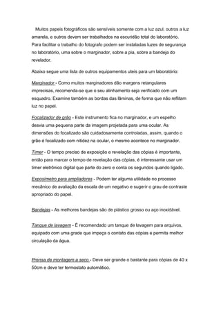 Muitos papeis fotográficos são sensíveis somente com a luz azul, outros a luz 
amarela, e outros devem ser trabalhados na escuridão total do laboratório. 
Para facilitar o trabalho do fotografo podem ser instaladas luzes de segurança 
no laboratório, uma sobre o marginador, sobre a pia, sobre a bandeja do 
revelador. 
Abaixo segue uma lista de outros equipamentos uteis para um laboratório: 
Marginador - Como muitos marginadores dão margens retangulares 
imprecisas, recomenda-se que o seu alinhamento seja verificado com um 
esquadro. Examine também as bordas das lâminas, de forma que não reflitam 
luz no papel. 
Focalizador de grão - Este instrumento fica no marginador, e um espelho 
desvia uma pequena parte da imagem projetada para uma ocular. As 
dimensões do focalizado são cuidadosamente controladas, assim, quando o 
grão é focalizado com nitidez na ocular, o mesmo acontece no marginador. 
Timer - O tempo preciso de exposição e revelação das cópias é importante, 
então para marcar o tempo de revelação das cópias, é interessante usar um 
timer eletrônico digital que parte do zero e conta os segundos quando ligado. 
Exposímetro para ampliadores - Podem ter alguma utilidade no processo 
mecânico de avaliação da escala de um negativo e sugerir o grau de contraste 
apropriado do papel. 
Bandejas - As melhores bandejas são de plástico grosso ou aço inoxidável. 
Tanque de lavagem - É recomendado um tanque de lavagem para arquivos, 
equipado com uma grade que impeça o contato das cópias e permita melhor 
circulação da água. 
Prensa de montagem a seco - Deve ser grande o bastante para cópias de 40 x 
50cm e deve ter termostato automático. 
 