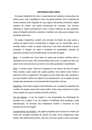 MATERIAIS PARA CÓPIA 
Os papéis fotógrafos tem sido o responsáveis por debates e discussões nos 
últimos anos, mas a qualidade é mais uma opção pessoal. Com o interesse de 
muitas pessoas pela fotografia fez que alguns fabricantes produzirem papéis 
capazes de manter uma gama excepcional de contraste, com brancos 
brilhantes e negros profundos.Em meio a tantos materiais de alta qualidade, 
cabe ao fotógrafo aprender a escolher e trabalhar com eles para conseguir uma 
excelente cópia final. 
Os papéis fotográficos contêm uma emulsão de haleto de prata sobre o 
suporte de papel branco. Examinando a imagem por luz transmitida, sem a 
emulsão sobre a base do papel, observa-se uma baixa densidade e pouco 
contraste. A imagem da cópia é composta de quantidades variadas de 
partículas de prata numa emulsão fixada numa base de papel. 
Base - A emulsão fica numa base de papel que também contribui para o 
resultado final da cópia. São recomendados pelo autor, os papéis de fibra, por 
serem mais convencionais e por terem uma ótima qualidade e durabilidade. 
Peso - O tempo “peso” refere-se á espessura e ao volume da base do papel. 
Peso simples e peso duplo são opções padrão, mas existem peso médio e 
peso leve entre os papéis RC. Os papéis de peso duplo são mais espessos e 
por isso resistem melhor aos rigores do processamento. Já os papéis de peso 
simples são apropriados no processamento de grandes volumes. 
Superfície - Para obter imagens mais brilhantes usa- se papel de superfície lisa 
e polida. Os papéis opacos têm menos brilho. Entre esses extremos há muitos 
outros papéis com graus variados de brilho e textura. 
Cor da imagem - A cor da imagem é uma propriedade da combinação da 
emulsão com o papel. A cor da imagem é modificada pela revelação e pela 
intensificação. As formulas dos reveladores tendem a favorecer os tons 
quentes ou frios da imagem 
Características da Emulsão - Os papéis projetados para cópias de contato que 
ainda tem emulsão composta de cloreto de prata, como antigamente muito 
existia, são relativamente lentos, mas tem uma boa escala e bons contrastes. 
 