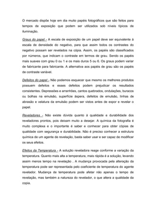 O mercado dispõe hoje em dia muito papéis fotográficos que são feitos para 
tempos de exposição que podem ser utilizados sob níveis típicos de 
iluminação. 
Graus do papel - A escala de exposição de um papel deve ser equivalente á 
escala de densidade do negativo, para que assim todos os contrastes do 
negativo possam ser revelados na cópia. Assim, os papéis são classificados 
por números, que indicam o contraste em termos de grau. Sendo os papéis 
mais suaves com grau 0 ou 1 e os mais duros 5 ou 6. Os graus podem variar 
de fabricante para fabricante. A alternativa aos papéis de grau são os papéis 
de contraste variável. 
Defeitos do papel - Não podemos esquecer que mesmo os melhores produtos 
possuem defeitos e esses defeitos podem prejudicar os resultados 
consistentes. Depressões e arranhões, cantos quebrados, ondulações, buracos 
ou bolhas na emulsão, superfície áspera, defeitos de emulsão, linhas de 
abrasão e velatura da emulsão podem ser vistos antes de expor e revelar o 
papel. 
Reveladores - Não existe dúvida quanto á qualidade e durabilidade dos 
reveladores prontos, pois deixam muito a desejar. A química da fotografia é 
muito complexa e o importante é saber e conhecer para obter cópias de 
qualidade com segurança e durabilidade. Não é preciso conhecer a estrutura 
química de um agente de revelação, basta saber usar e ser capaz de modificar 
os seus efeitos. 
Efeitos da Temperatura - A solução reveladora reage conforme a variação da 
temperatura. Quanto mais alta a temperatura, mais rápida é a solução, levando 
assim menos tempo na revelação . A mudança provocada pela alteração da 
temperatura pode ser representada pelo coeficiente de temperatura do agente 
revelador. Mudança de temperatura pode afetar não apenas o tempo de 
revelação, mas também a natureza do revelador, o que altera a qualidade da 
copia. 
 