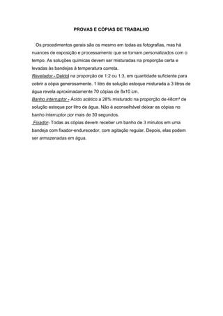 PROVAS E CÓPIAS DE TRABALHO 
Os procedimentos gerais são os mesmo em todas as fotografias, mas há 
nuances de exposição e processamento que se tornam personalizados com o 
tempo. As soluções quimicas devem ser misturadas na proporção certa e 
levadas às bandejas à temperatura correta. 
Revelador - Dektol na proporção de 1:2 ou 1:3, em quantidade suficiente para 
cobrir a cópia generosamente. 1 litro de solução estoque misturada a 3 litros de 
água revela aproximadamente 70 cópias de 8x10 cm. 
Banho interruptor - Ácido acético a 28% misturado na proporção de 48cm² de 
solução estoque por litro de água. Não é aconselhável deixar as cópias no 
banho interruptor por mais de 30 segundos. 
Fixador- Todas as cópias devem receber um banho de 3 minutos em uma 
bandeja com fixador-endurecedor, com agitação regular. Depois, elas podem 
ser armazenadas em água. 
 