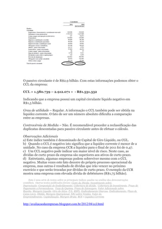 O passivo circulante é de R$2,9 bilhão. Com estas informações podemos obter o
CCL da empresa:

CCL = 1.380.739 – 2.912.071 = - R$1.531.332

Indicando que a empresa possui um capital circulante líquido negativo em
R$1,5 bilhão.

Grau de utilidade – Regular. A informação o CCL também pode ser obtida na
liquidez corrente. O fato de ser um número absoluto dificulta a comparação
entre as empresas.

Controvérsia de Medida – Não. É recomendável proceder a reclassificação das
duplicatas descontadas para passivo circulante antes de efetuar o cálculo.

Observações Adicionais
a) Este índice também é denominado de Capital de Giro Líquido, ou CGL.
b) Quando o CCL é negativo isto significa que a liquidez corrente é menor de a
unidade. No caso da empresa CCR a liquidez para o final de 2011 foi de 0,47.
c) Um CCL negativo pode indicar um maior nível de risco. Neste caso, as
dívidas de curto prazo da empresa são superiores aos ativos de curto prazo.
d) Entretanto, algumas empresas podem sobreviver mesmo com o CCL
negativo. Muitas vezes este fato decorre do próprio processo operacional da
empresa, mas outras é resultado de dívidas que irão vencer no próximo
exercício e que serão trocadas por dívidas de curto prazo. O exemplo da CCR
mostra uma empresa com elevada dívida de debêntures (R$1,75 bilhão).
    Esta é uma série de textos sobre os principais índices usados na análise das demonstrações
contábeis. Outros textos publicados foram: Custo da Dívida, Investimento sobre
Depreciação, Composição do Endividamento, Cobertura de dívida,. Cobertura de investimento, Prazo de
Pagamento a Fornecedores, Taxa de Queima, Prazo de Estocagem, Valor Adicionado sobre
Receita, Margem Líquida, Giro do Ativo, P/L, RSPL, Endividamento Oneroso, Endividamento, Fluxo de
Caixa Livre, Ebitda, Margem Operacional, NIG sobre Vendas, Valor do
Empreendimento, Capitalização, Margem Bruta, ROI e Liquidez Corrente


http://avaliacaodeempresas.blogspot.com.br/2012/04/ccl.html
 