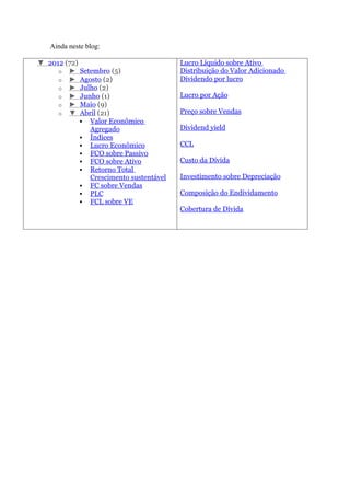 Ainda neste blog:

▼ 2012 (72)                             Lucro Líquido sobre Ativo
     o ► Setembro (5)                   Distribuição do Valor Adicionado
     o ► Agosto (2)                     Dividendo por lucro
     o ► Julho (2)
     o ► Junho (1)                      Lucro por Ação
     o ► Maio (9)
     o ▼ Abril (21)                     Preço sobre Vendas
             Valor Econômico
              Agregado                  Dividend yield
             Índices
             Lucro Econômico           CCL
             FCO sobre Passivo
             FCO sobre Ativo           Custo da Dívida
             Retorno Total
              Crescimento sustentável   Investimento sobre Depreciação
             FC sobre Vendas
             PLC                       Composição do Endividamento
             FCL sobre VE
                                        Cobertura de Dívida
 