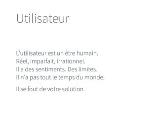 Utilisateur 
L’utilisateur est un être humain. 
Réel, imparfait, irrationnel. 
Il a des sentiments. Des limites. 
Il n’a pas tout le temps du monde. 
Il se fout de votre solution. 
 