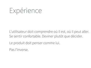 Expérience 
L’utilisateur doit comprendre où il est, où il peut aller. 
Se sentir confortable. Deviner plutôt que décider. 
Le produit doit penser comme lui. 
Pas l’inverse. 
 