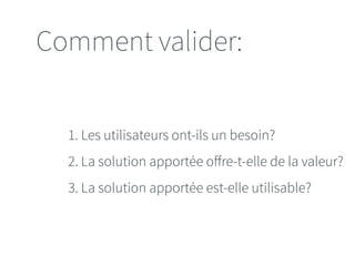 Comment valider: 
1. Les utilisateurs ont-ils un besoin? 
2. La solution apportée offre-t-elle de la valeur? 
3. La solution apportée est-elle utilisable? 
 