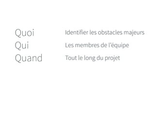 Quoi 
Qui 
Quand 
Identifier les obstacles majeurs 
Les membres de l’équipe 
Tout le long du projet 
 