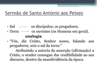 Sermão de Santo António aos Peixes
• Sal os discípulos; os pregadores.
• Terra os ouvintes (os Homens em geral).
analogia
• “Vós, diz Cristo, Senhor nosso, falando aos
pregadores, sois o sal da terra:”
Atribuindo a autoria da asserção (afirmação) a
Cristo, o orador consegue dar credibilidade ao seu
discurso, dentro da mundividência da época.
 