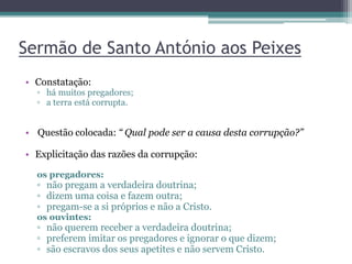 Sermão de Santo António aos Peixes
• Constatação:
▫ há muitos pregadores;
▫ a terra está corrupta.
• Questão colocada: “ Qual pode ser a causa desta corrupção?”
• Explicitação das razões da corrupção:
os pregadores:
▫ não pregam a verdadeira doutrina;
▫ dizem uma coisa e fazem outra;
▫ pregam-se a si próprios e não a Cristo.
os ouvintes:
▫ não querem receber a verdadeira doutrina;
▫ preferem imitar os pregadores e ignorar o que dizem;
▫ são escravos dos seus apetites e não servem Cristo.
 