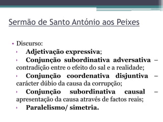 Sermão de Santo António aos Peixes
• Discurso:
 Adjetivação expressiva;
 Conjunção subordinativa adversativa –
contradição entre o efeito do sal e a realidade;
 Conjunção coordenativa disjuntiva –
carácter dúbio da causa da corrupção;
 Conjunção subordinativa causal –
apresentação da causa através de factos reais;
 Paralelismo/ simetria.
 