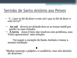 Sermão de Santo António aos Peixes
• “(…) que se há-de fazer a este sal e que se há-de fazer a
esta terra?”
 Ao sal deverá ser deitado fora se se tornar inútil por
perder as suas virtudes.
 À terra Jesus Cristo não resolveu este problema, mas
Vieira apresentará uma solução:
Vai seguir o exemplo do Santo António e tomar a
mesma resolução

“Mudou somente o púlpito e o auditório, mas não desistiu
da doutrina.”
 