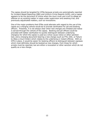 12
The capias should be targeted for OTNs because arrests are automatically reported
for Incident Based Reporting (IBR) and Uniform Crime Reports (UCR), and a capias
appears to be the document of choice when the court must use a writ to allege an
offense on an existing matter in cases under supervision and awaiting trial, and
previously adjudicated matters, such as revocations.
One of the major problems that OTNs could alleviate with regard to the use of the
capias as a charging vehicle would be to provide clarification for jail and booking
officers. Presently, it is not always clear when new charges are initiated and notice
is served through the vehicle of the capias. Booking and jail officers could be
provided with better clarification to quickly distinguish between underlying
charge(s) for which the capias is used as a show cause notice or other sanction
tool, and a charging document bearing a new charge (such as FTA, COC, or Failure
to Obey a Court Order) which relates to the underlying or instant offense. With an
OTN in place, it would be easier for booking officers to distinguish between capiases
which most definitely should be booked as new charges, from those for which
arrests must be reported, but are either a revocation or other sanction which do not
qualify as a new charge.
 