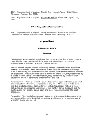 14
2001. Supreme Court of Virginia. District Court Manual, Twenty-Fifth Edition.
Richmond, Virginia: July 2001.
2001. Supreme Court of Virginia. Magistrate Manual. Richmond, Virginia: July
2001.
Other Proprietary Documentation
2001. Supreme Court of Virginia. Entity Relationship Diagram and Criminal
Division data element documentation. Release date: February 15, 2001.
Appendices
Appendice - Part A
Glossary
Court order - A command or mandatory direction of a judge that is made during a
case. Also includes a command of the judge that establishes courtroom or
administrative procedures (SCV District Court Manual).
Instant offense, original offense, underlying offense – Offense served by warrant,
petition, or summons. After adjudication, is the basis for dispositional hearings
such as sentencing, and other hearings and reviews, such as reinstatement of cases
or revocations. Pre-adjudication, while a defendant awaits trial, may be serviced by
a capias or show cause. Post-adjudication, may be serviced by capias or show
cause with regard to sentencing or remedy in a civil suit.
Reinstatement – Matters before the court which remain open and inactive, or which
are disposed but which may be reopened at any time. This would include cases
that the court classifies as open, deferred, and Nolle prosequi. Matters in these
categories can be reinstated as criminal or civil matters before the court, and the
existing case may become active again and move forward with regard to legal
processes.
Revocation - The recall of some power, authority, or thing granted or a destroying
or making void of some deed that had existed until the act of revocation made it
void (SCV Magistrate Manual).
 
