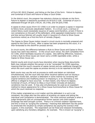 5
of Form DC-361X (Capias), and listing on the face of the form: Failure to Appear,
and Contempt of Court and Failure to Obey a Court Order.
In the district court, the preparer has statutory choices to indicate on the form.
Failure to Appear is statutorily punished via VA §19.2-128. Contempt of court is
addressed through VA §16.1-69.24, 18.2-456, and VA §18.2-458.
A capias to show cause (Form CC-1356) is an order to prepare a capias in response
to felony-level, previously adjudicated matters. In a circuit court, a serious or
violent felony could necessitate issuance of capias (and therefore, arrest) if there is
non-compliance on the part of the defendant, while appealed misdemeanor crimes
and less serious felonies will usually result in issuance of a Rule to Show Cause
(summons notice) as a first-line form of remedy (Pogue).
The Capias to Show Cause motion issued in circuit courts is normally prepared and
signed by the Clerk of Court. After a capias has been prepared by the court, it is
then forwarded to the sheriff for process service.
In circuit courts, the difference between a Rule to Show Cause and Capias to Show
Cause may seem less distinct. In the circuit court venue, the clerk completes Form
CC-1356, which facilitates issuance of a capias. One defining difference, however,
is that a Rule to Show Cause can never carry a CCRE reportable order, while a
Capias to Show Cause can.
District courts and circuit courts have discretion when issuing these documents.
Both may indicate whether the person is to be “remanded” for CCRE reporting,
meaning that the court’s issuance of capias (arrest and any additional charges for
which the court used the capias as process service) is to be reported to the VSP.
Both courts may use the writ as process to notify and detain an individual
simultaneously, but the court also has other issuance options such as issuing a
capias to revoke bail, sanction a defendant in some manner by reviewing the
original sentence and modifying and/or re-imposing it, or by intimating a new
offense is alleged to have occurred. In that instant, only Failure to Appear,
Contempt of Court, of Failure to Obey a Court Order (includes all statutory
variations) may be used. It may also simultaneously be used as an expedient
method to induce appearance for a Show Cause Summons/Rule to Show Cause for
which the court received no response.
If the matter originated as a civil matter and the defendant in a suit is not
compliant, the judge also has the option of arresting via capias and jailing the
individual until compliance is demonstrated. The most common example is when a
judge temporarily jails an uncooperative former spouse until child support
arrearage has been brought current. There is no criminal violation reported here,
and this is know as “purging the contempt,” meaning that defendant has the power
to ameliorate the situation by simple compliance (by paying the overdue child
support, in this example). The respondent can be freed and released immediately,
upon satisfying any monetary obligation, for example. This is known as “purging” a
 