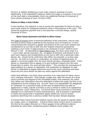 9
the form of willfully disobeying a court order (indirect contempt of court).
Additionally, if the respondent’s behavior before the judge or anywhere in the court
on the court date is unacceptable, there may additional findings of Contempt of
Court (direct contempt of court, VA §18.2-456).
Failure to Obey a Court Order
In this situation, the objective is now to punish the respondent for failure to obey a
court order and/or for subsequent behavior while in the presence of the court. This
cannot be purged by payment and is now becomes a criminal charge, usually
Contempt of Court.
Show Cause Summons and Rule to Show Cause
The Code of Virginia gives no technical definition of the instrument, only its uses.
The Rule to Show Cause is defined by the Supreme Court of Virginia as “A court
ruling directing the recipient to appear and present to the court such reasons and
considerations as one has to offer why the recipient should be punished for
violating a court order or legal process or for contempt of court” (District Court
Manual: A-10). As described by West’s Black’s Law, the show cause order is a
“...court order, decree execution, etc., to appear as directed, and present to the
court such reasons and considerations as one has to offer why a particular order,
decree, etc., should not be confirmed, take effect, be executed, or as they case
may be. An order to a person or corporation, on motion of opposing party, to
appear in court and explain why the court should not take a proposed action. If the
person or corporation fails to appear or to give sufficient reasons why the court
should take no action, the court will take action.” This connotes the conveyance of
legal problems to a person or defendant, and constitutes an obligation for said
person or defendant to appear before the court at the court’s direction and show
cause why the court should not take any action against the defendant.
Under that definition, the show cause summons is an instrument of notice, and is
not a charging instrument. Even though a judge may, after the service of a show
cause summons and disposal of the immediate matter, find contempt, the notice
may reflect new information when the defendant is before the judge, but this is not
considered to be the charging writ. As such, there is no adjudication for allegations
of “contempt” on a summons itself, as this may be determined only after an
appearance is made, and the summons is only a vehicle to notify of an appearance
(Schliessmann, Lauch, Milbourne). A Criminal Show Cause Summons is commonly
regarded as an instrument of notice (Schliessmann), and its purpose is specifically
to notify and request that a respondent appear before the court to answer
questions stemming from a previous matter that has been already disposed.
A Criminal Show Cause Summons (district courts) may be issued (or signed) either
by a judge, clerk, or magistrate. A Rule to Show Cause (circuit court) is issued by
the clerk at the judge’s direction or if there appears to be sufficient evidence
presented by some other complaining party’s affidavit (most notably, the
 