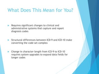 What Does This Mean for You?
 Requires significant changes to clinical and
administrative systems that capture and report
diagnosis codes
 Structural differences between ICD-9 and ICD-10 make
converting the code set complex
 Change in character length from ICD-9 to ICD-10
requires system upgrades to expand data fields for
longer codes
1
1
 