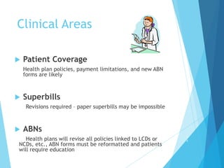 Clinical Areas
 Patient Coverage
Health plan policies, payment limitations, and new ABN
forms are likely
 Superbills
Revisions required – paper superbills may be impossible
 ABNs
Health plans will revise all policies linked to LCDs or
NCDs, etc., ABN forms must be reformatted and patients
will require education
1
4
 