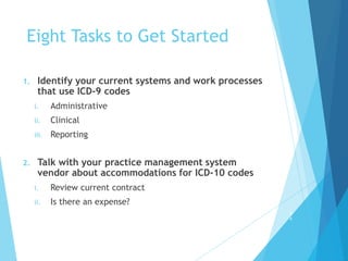 Eight Tasks to Get Started
1. Identify your current systems and work processes
that use ICD-9 codes
i. Administrative
ii. Clinical
iii. Reporting
2. Talk with your practice management system
vendor about accommodations for ICD-10 codes
i. Review current contract
ii. Is there an expense?
2
4
 