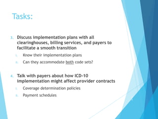 Tasks:
3. Discuss implementation plans with all
clearinghouses, billing services, and payers to
facilitate a smooth transition
i. Know their implementation plans
ii. Can they accommodate both code sets?
4. Talk with payers about how ICD-10
implementation might affect provider contracts
i. Coverage determination policies
ii. Payment schedules 2
5
 