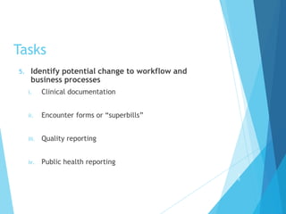 Tasks
5. Identify potential change to workflow and
business processes
i. Clinical documentation
ii. Encounter forms or “superbills”
iii. Quality reporting
iv. Public health reporting
2
6
 
