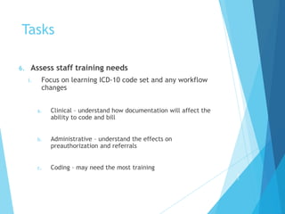 Tasks
6. Assess staff training needs
i. Focus on learning ICD-10 code set and any workflow
changes
a. Clinical – understand how documentation will affect the
ability to code and bill
b. Administrative – understand the effects on
preauthorization and referrals
c. Coding – may need the most training
2
7
 