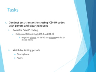 Tasks
7. Conduct test transactions using ICD-10 codes
with payers and clearinghouses
i. Consider “dual” coding
a. Coding and Billing in both ICD-9 and ICD-10
 Helps you prepare for ICD-10 and mitigate the risk of
denied claims
ii. Watch for testing periods
 Clearinghouse
 Payers 2
8
 