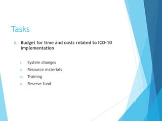 Tasks
8. Budget for time and costs related to ICD-10
implementation
i. System changes
ii. Resource materials
iii. Training
iv. Reserve fund
2
9
 