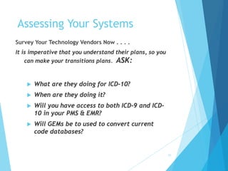 31
Assessing Your Systems
Survey Your Technology Vendors Now . . . .
It is imperative that you understand their plans, so you
can make your transitions plans. ASK:
 What are they doing for ICD-10?
 When are they doing it?
 Will you have access to both ICD-9 and ICD-
10 in your PMS & EMR?
 Will GEMs be to used to convert current
code databases?
 