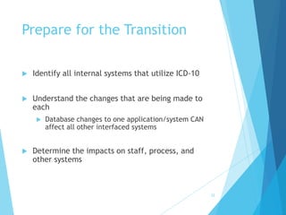 32
Prepare for the Transition
 Identify all internal systems that utilize ICD-10
 Understand the changes that are being made to
each
 Database changes to one application/system CAN
affect all other interfaced systems
 Determine the impacts on staff, process, and
other systems
 