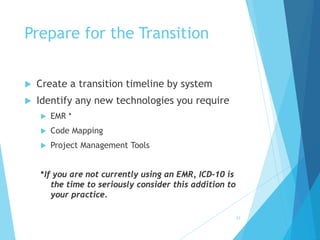 33
Prepare for the Transition
 Create a transition timeline by system
 Identify any new technologies you require
 EMR *
 Code Mapping
 Project Management Tools
*If you are not currently using an EMR, ICD-10 is
the time to seriously consider this addition to
your practice.
 