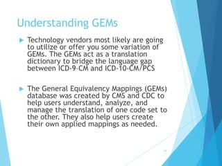 34
Understanding GEMs
 Technology vendors most likely are going
to utilize or offer you some variation of
GEMs. The GEMs act as a translation
dictionary to bridge the language gap
between ICD-9–CM and ICD-10-CM/PCS
 The General Equivalency Mappings (GEMs)
database was created by CMS and CDC to
help users understand, analyze, and
manage the translation of one code set to
the other. They also help users create
their own applied mappings as needed.
 