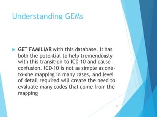 35
Understanding GEMs
 GET FAMILIAR with this database. It has
both the potential to help tremendously
with this transition to ICD-10 and cause
confusion. ICD-10 is not as simple as one-
to-one mapping in many cases, and level
of detail required will create the need to
evaluate many codes that come from the
mapping
 