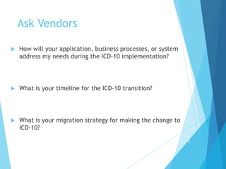 Ask Vendors
 How will your application, business processes, or system
address my needs during the ICD-10 implementation?
 What is your timeline for the ICD-10 transition?
 What is your migration strategy for making the change to
ICD-10?
3
8
 