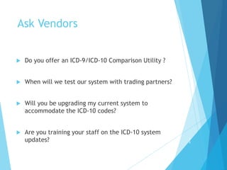 Ask Vendors
 Do you offer an ICD-9/ICD-10 Comparison Utility ?
 When will we test our system with trading partners?
 Will you be upgrading my current system to
accommodate the ICD-10 codes?
 Are you training your staff on the ICD-10 system
updates? 3
9
 