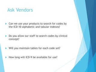 Ask Vendors
 Can we use your products to search for codes by
the ICD-10 alphabetic and tabular indexes?
 Do you allow our staff to search codes by clinical
concept?
 Will you maintain tables for each code set?
 How long will ICD-9 be available for use? 4
0
 