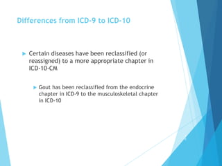 Differences from ICD-9 to ICD-10
 Certain diseases have been reclassified (or
reassigned) to a more appropriate chapter in
ICD-10-CM
 Gout has been reclassified from the endocrine
chapter in ICD-9 to the musculoskeletal chapter
in ICD-10
4
6
 