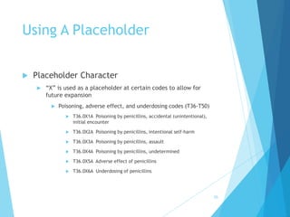 Using A Placeholder
 Placeholder Character
 “X” is used as a placeholder at certain codes to allow for
future expansion
 Poisoning, adverse effect, and underdosing codes (T36-T50)
 T36.0X1A Poisoning by penicillins, accidental (unintentional),
initial encounter
 T36.0X2A Poisoning by penicillins, intentional self-harm
 T36.0X3A Poisoning by penicillins, assault
 T36.0X4A Poisoning by penicillins, undetermined
 T36.0X5A Adverse effect of penicillins
 T36.0X6A Underdosing of penicillins
50
 