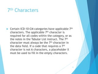 7th Characters
 Certain ICD-10-CM categories have applicable 7th
characters. The applicable 7th character is
required for all codes within the category, or as
the notes in the Tabular List instruct. The 7th
character must always be the 7th character in
the data field. If a code that requires a 7th
character is not 6 characters, a placeholder X
must be used to fill in the empty characters.
52
 
