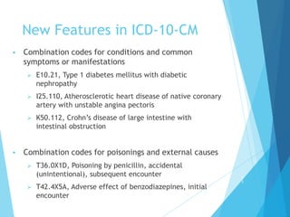 New Features in ICD-10-CM
 Combination codes for conditions and common
symptoms or manifestations
 E10.21, Type 1 diabetes mellitus with diabetic
nephropathy
 I25.110, Atherosclerotic heart disease of native coronary
artery with unstable angina pectoris
 K50.112, Crohn’s disease of large intestine with
intestinal obstruction
 Combination codes for poisonings and external causes
 T36.0X1D, Poisoning by penicillin, accidental
(unintentional), subsequent encounter
 T42.4X5A, Adverse effect of benzodiazepines, initial
encounter
5
3
 