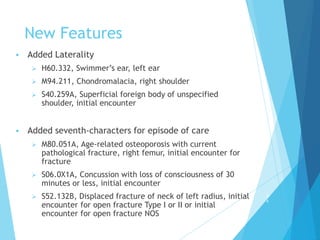 New Features
 Added Laterality
 H60.332, Swimmer’s ear, left ear
 M94.211, Chondromalacia, right shoulder
 S40.259A, Superficial foreign body of unspecified
shoulder, initial encounter
 Added seventh-characters for episode of care
 M80.051A, Age-related osteoporosis with current
pathological fracture, right femur, initial encounter for
fracture
 S06.0X1A, Concussion with loss of consciousness of 30
minutes or less, initial encounter
 S52.132B, Displaced fracture of neck of left radius, initial
encounter for open fracture Type I or II or initial
encounter for open fracture NOS
5
4
 