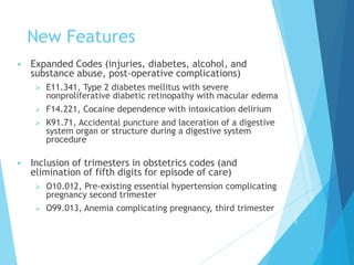 New Features
 Expanded Codes (injuries, diabetes, alcohol, and
substance abuse, post-operative complications)
 E11.341, Type 2 diabetes mellitus with severe
nonproliferative diabetic retinopathy with macular edema
 F14.221, Cocaine dependence with intoxication delirium
 K91.71, Accidental puncture and laceration of a digestive
system organ or structure during a digestive system
procedure
 Inclusion of trimesters in obstetrics codes (and
elimination of fifth digits for episode of care)
 O10.012, Pre-existing essential hypertension complicating
pregnancy second trimester
 O99.013, Anemia complicating pregnancy, third trimester
5
5
 