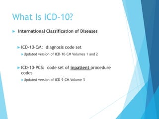What Is ICD-10?
 International Classification of Diseases
 ICD-10-CM: diagnosis code set
Updated version of ICD-10-CM Volumes 1 and 2
 ICD-10-PCS: code set of inpatient procedure
codes
Updated version of ICD-9-CM Volume 3
6
 