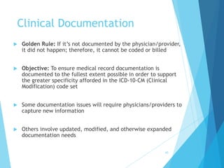 Clinical Documentation
 Golden Rule: If it’s not documented by the physician/provider,
it did not happen; therefore, it cannot be coded or billed
 Objective: To ensure medical record documentation is
documented to the fullest extent possible in order to support
the greater specificity afforded in the ICD-10-CM (Clinical
Modification) code set
 Some documentation issues will require physicians/providers to
capture new information
 Others involve updated, modified, and otherwise expanded
documentation needs
60
 